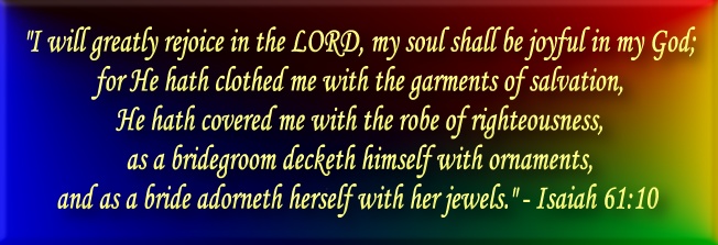 "I will greatly rejoice in the LORD, my soul shall be joyful in my God; for He hath clothed me with the garments of salvation, He hath covered me with the robe of righteousness, as a bridegroom decketh himself with ornaments, and as a bride adorneth herself with her jewels." - Isaiah 61:10 